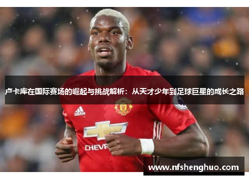 卢卡库在国际赛场的崛起与挑战解析：从天才少年到足球巨星的成长之路