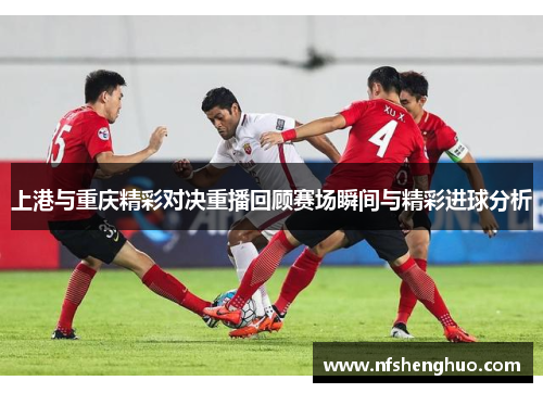 上港与重庆精彩对决重播回顾赛场瞬间与精彩进球分析